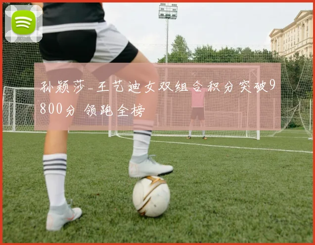 孙颖莎_王艺迪女双组合积分突破9800分 领跑全榜