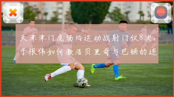天津津门虎场均运动战射门仅8次,于根伟如何激活贝里奇与巴顿的连线?