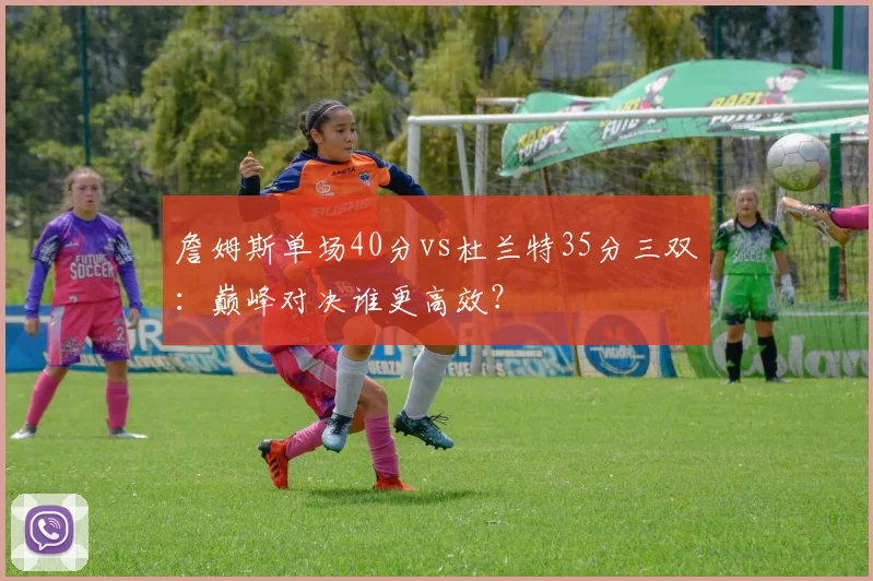 詹姆斯单场40分vs杜兰特35分三双:巅峰对决谁更高效?