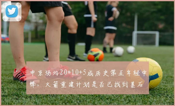 申京场均20+10+5成历史第五年轻中锋,火箭重建计划是否已找到基石?